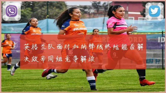 英格兰队面对加纳锋线终结能否解决效率同组竞争解读
