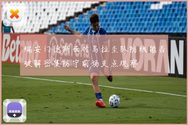 瑞安门德斯面对乌拉圭队防线能否破解密集防守前场支点观察