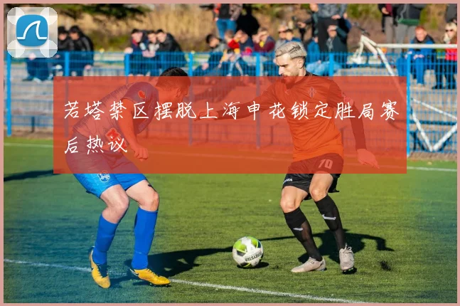 若塔禁区摆脱上海申花锁定胜局赛后热议
