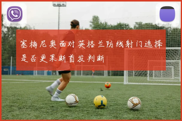 塞梅尼奥面对英格兰防线射门选择是否更果断首发判断