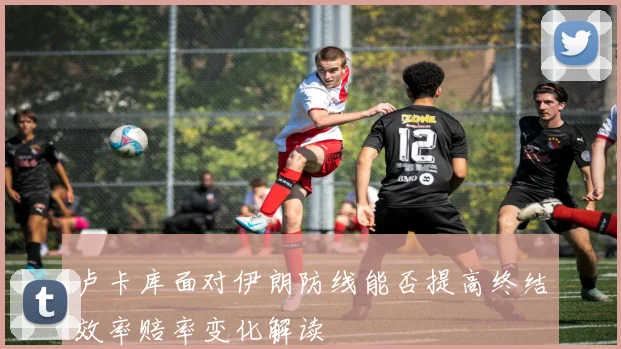 卢卡库面对伊朗防线能否提高终结效率赔率变化解读