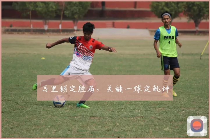 马里锁定胜局，关键一球定乾坤