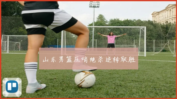 山东男篮压哨绝杀逆转取胜