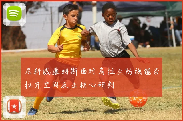 尼科威廉姆斯面对乌拉圭防线能否拉开空间反击核心研判
