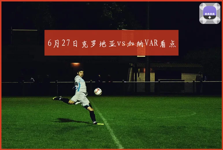 6月27日克罗地亚vs加纳VAR看点