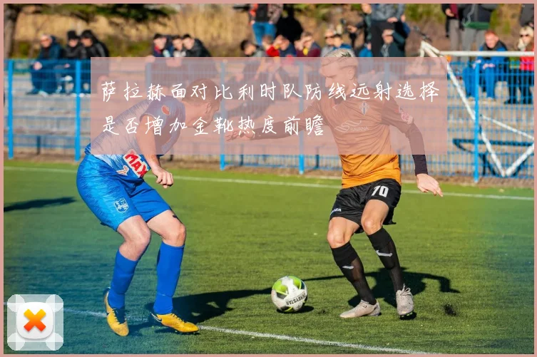 萨拉赫面对比利时队防线远射选择是否增加金靴热度前瞻