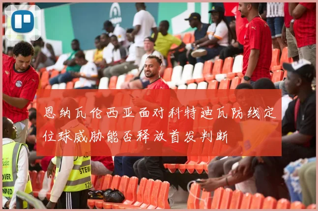 恩纳瓦伦西亚面对科特迪瓦防线定位球威胁能否释放首发判断