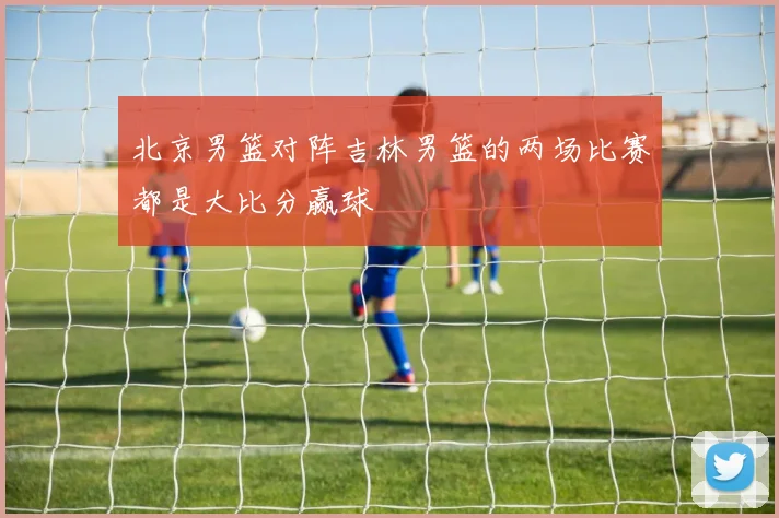 北京男篮对阵吉林男篮的两场比赛都是大比分赢球