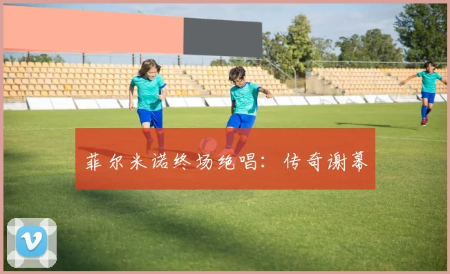 菲尔米诺终场绝唱：传奇谢幕