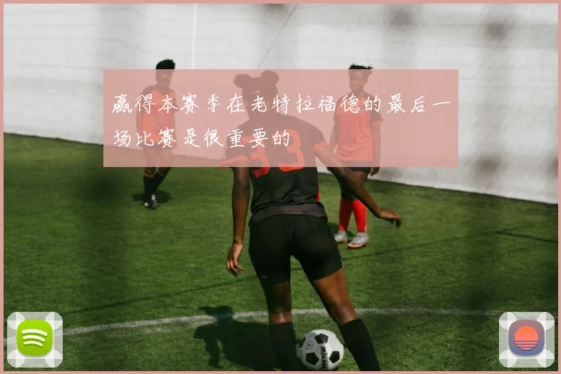 赢得本赛季在老特拉福德的最后一场比赛是很重要的