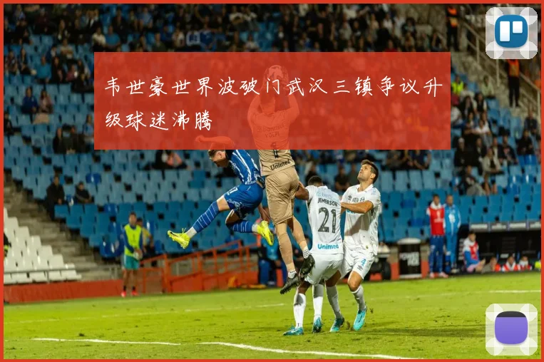 韦世豪世界波破门武汉三镇争议升级球迷沸腾