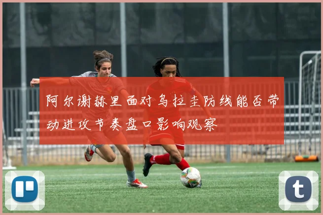阿尔谢赫里面对乌拉圭防线能否带动进攻节奏盘口影响观察