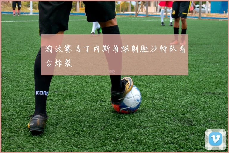 淘汰赛马丁内斯角球制胜沙特队看台炸裂