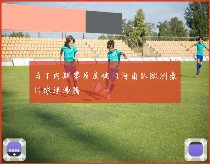 马丁内斯零角度破门河南队欧洲豪门球迷沸腾