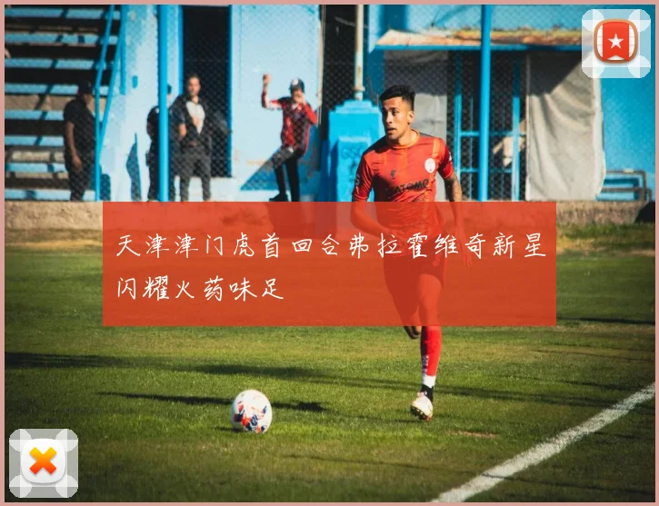 天津津门虎首回合弗拉霍维奇新星闪耀火药味足