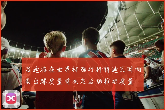吕迪格在世界杯面对科特迪瓦时向前出球质量将决定后场推进质量