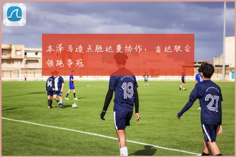 本泽马造点胜达曼协作，吉达联合领跑争冠