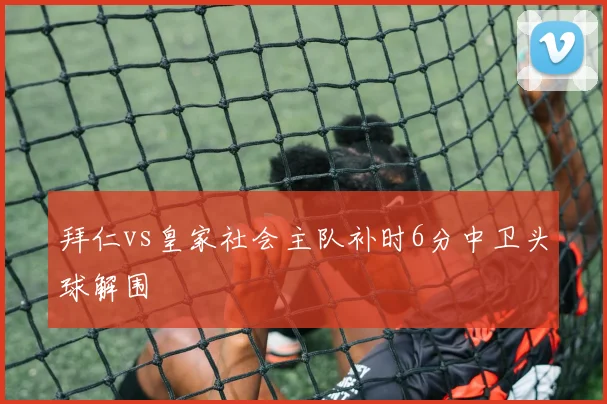 拜仁vs皇家社会主队补时6分中卫头球解围
