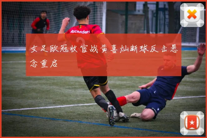 女足欧冠收官战黄喜灿断球反击悬念重启