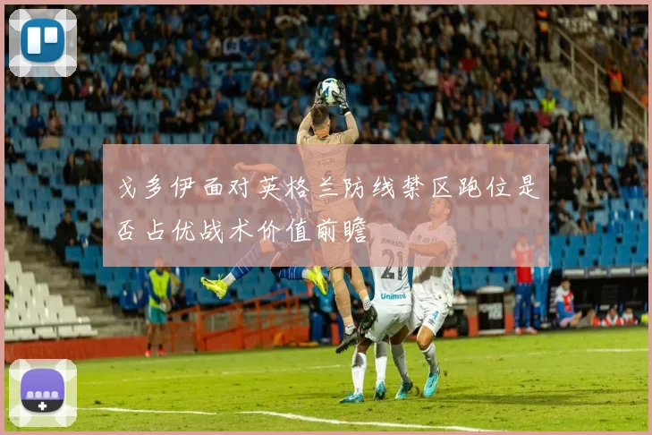戈多伊面对英格兰防线禁区跑位是否占优战术价值前瞻