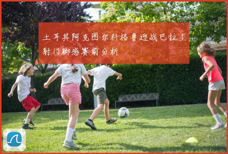 土耳其阿克图尔科格鲁迎战巴拉圭射门脚感赛前分析