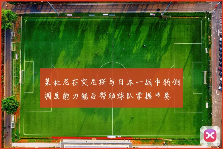 莱杜尼在突尼斯与日本一战中弱侧调度能力能否帮助球队掌握节奏
