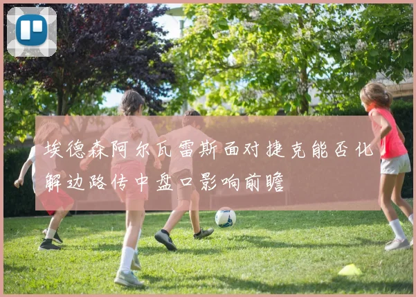 埃德森阿尔瓦雷斯面对捷克能否化解边路传中盘口影响前瞻