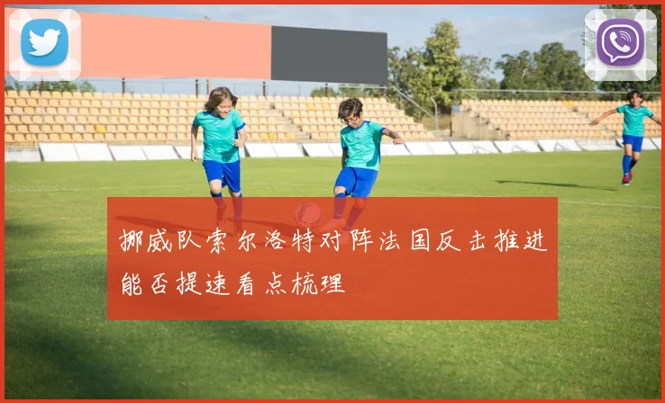 挪威队索尔洛特对阵法国反击推进能否提速看点梳理