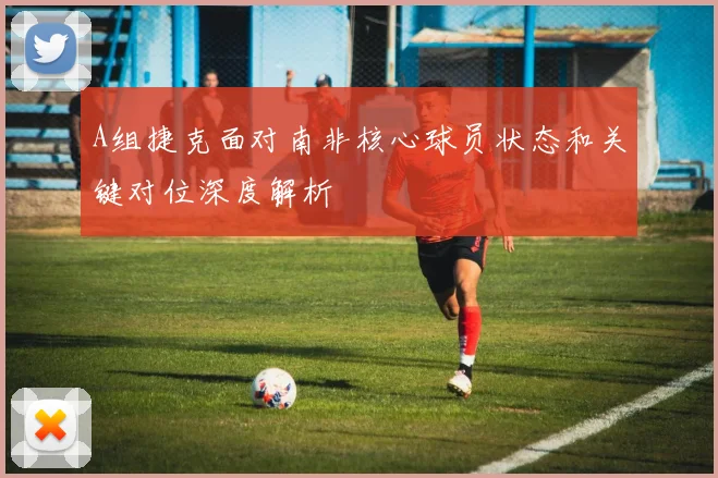 A组捷克面对南非核心球员状态和关键对位深度解析