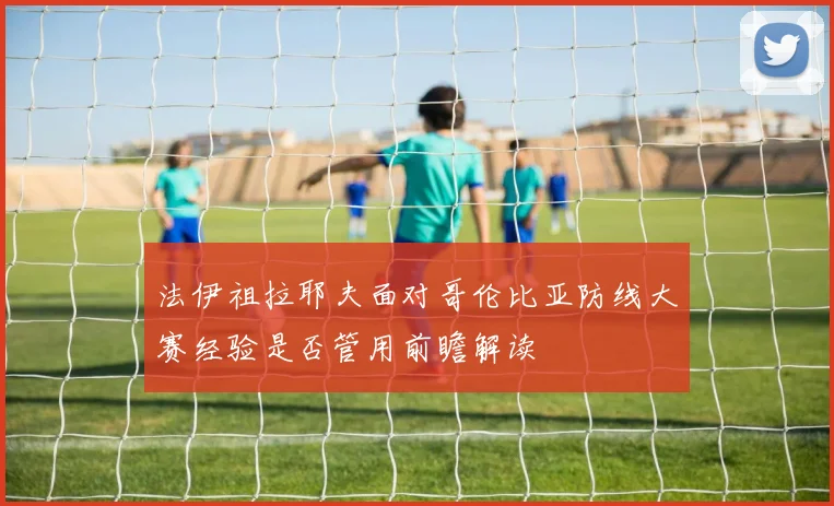 法伊祖拉耶夫面对哥伦比亚防线大赛经验是否管用前瞻解读
