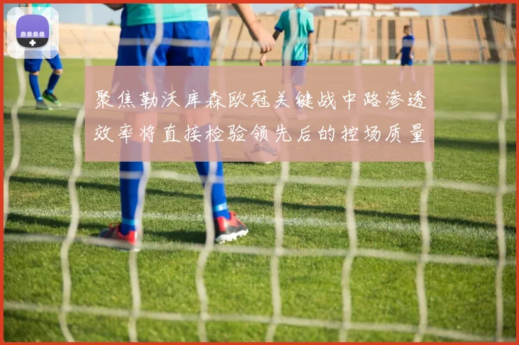 聚焦勒沃库森欧冠关键战中路渗透效率将直接检验领先后的控场质量