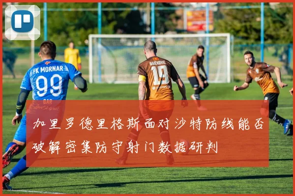 加里罗德里格斯面对沙特防线能否破解密集防守射门数据研判