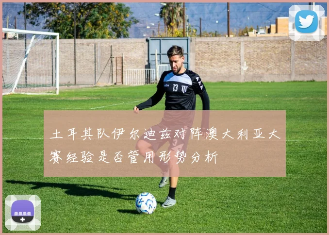 土耳其队伊尔迪兹对阵澳大利亚大赛经验是否管用形势分析