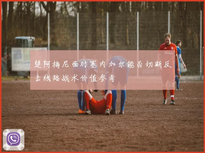 楚阿梅尼面对塞内加尔能否切断反击线路战术价值参考