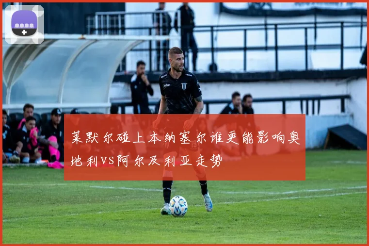 莱默尔碰上本纳塞尔谁更能影响奥地利vs阿尔及利亚走势
